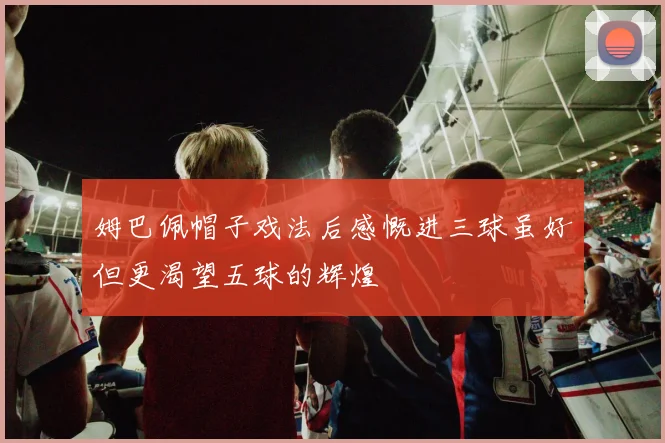 姆巴佩帽子戏法后感慨进三球虽好但更渴望五球的辉煌