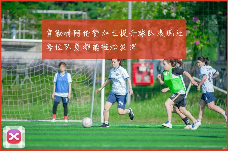 贾勒特阿伦赞加兰提升球队表现让每位队员都能轻松发挥