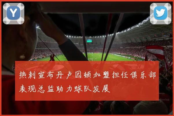 热刺宣布丹卢因顿加盟担任俱乐部表现总监助力球队发展