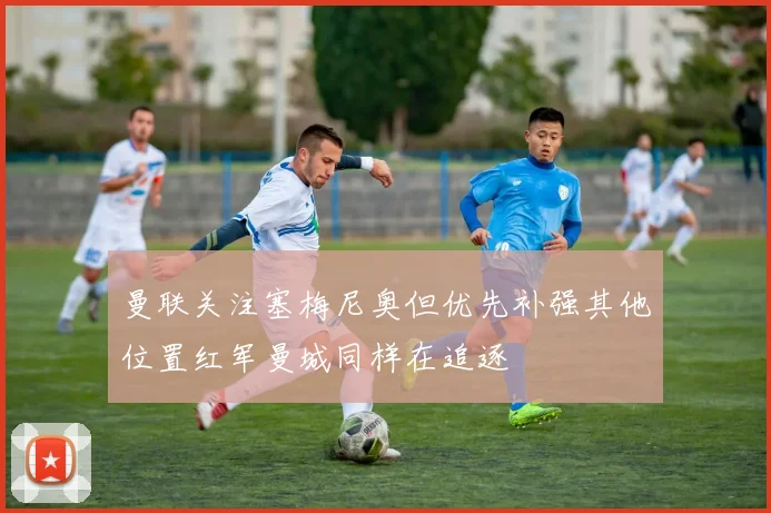 曼联关注塞梅尼奥但优先补强其他位置红军曼城同样在追逐