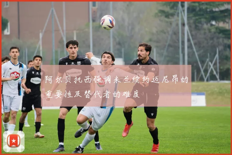 阿尔贝托西强调米兰续约迈尼昂的重要性及替代者的难度