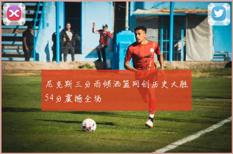 尼克斯三分雨倾洒篮网创历史大胜54分震撼全场