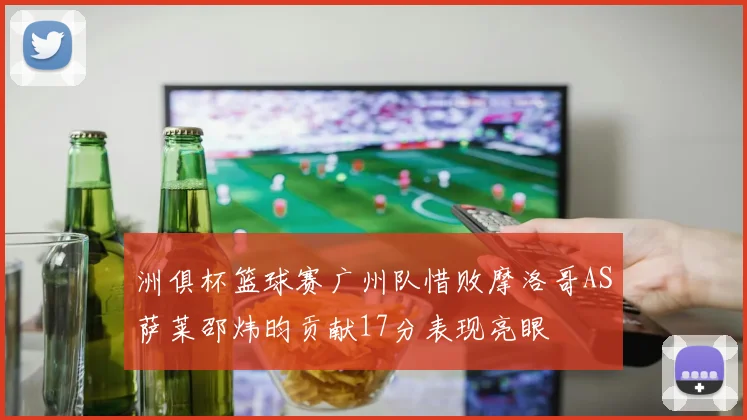 洲俱杯篮球赛广州队惜败摩洛哥AS萨莱邵炜昀贡献17分表现亮眼