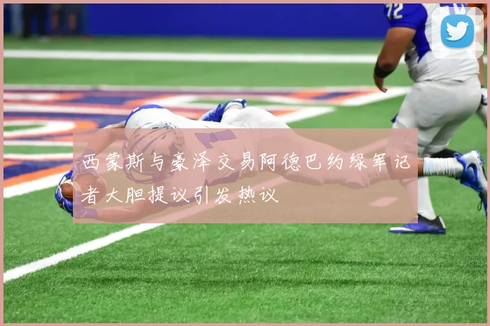 西蒙斯与豪泽交易阿德巴约绿军记者大胆提议引发热议