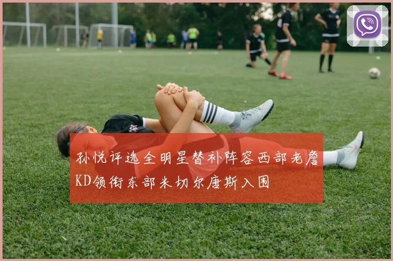 孙悦评选全明星替补阵容西部老詹KD领衔东部米切尔唐斯入围