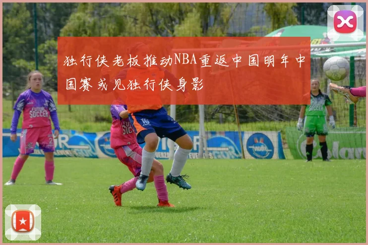 独行侠老板推动NBA重返中国明年中国赛或见独行侠身影